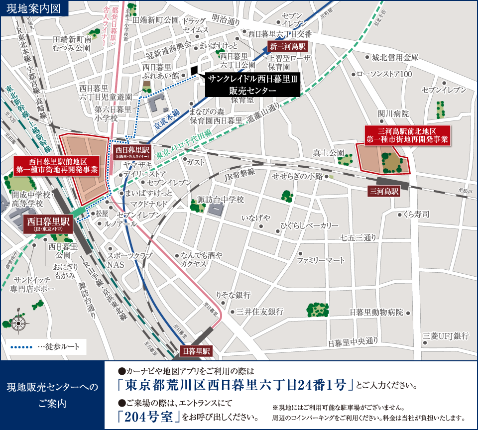 現地案内図 現地販売センターへのご案内 カーナビや地図アプリをご利用の際は「東京都荒川区西日暮里六丁目24番1号」とご入力ください。ご来場の際は、エントランスにて「204号室」をお呼び出しください。※現地にはご利用可能な駐車場がございません。周辺のコインパーキングをご利用ください。料金は当社が負担いたします。